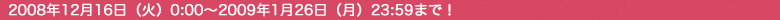 2008年12月16日（火）0：00〜2009年1月26日（月）23：59まで！