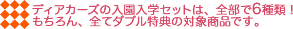 ディアカーズの入園入学セットは、全部で6種類！ もちろん、全てダブル特典の対象商品です。