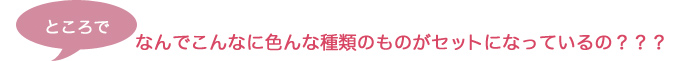 ところでなんでこんなに色んな種類のものがセットになっているの？